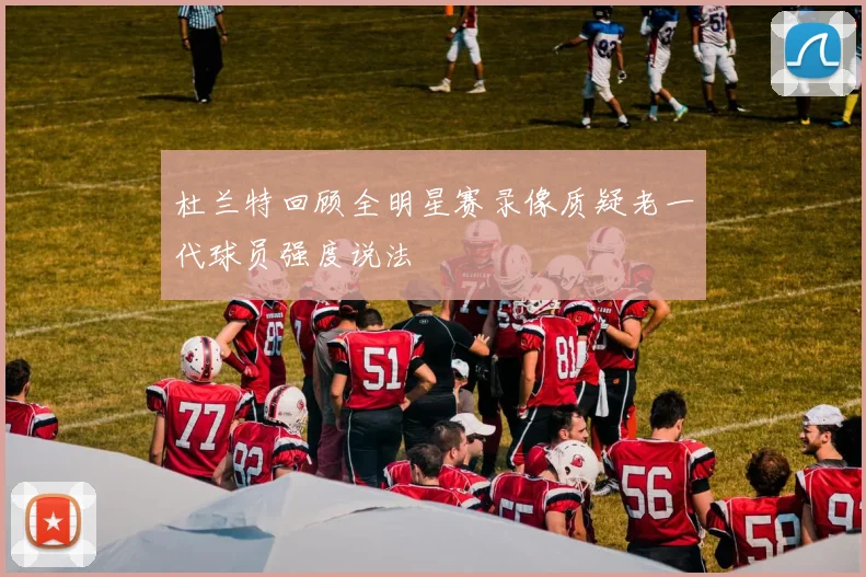 杜兰特回顾全明星赛录像质疑老一代球员强度说法