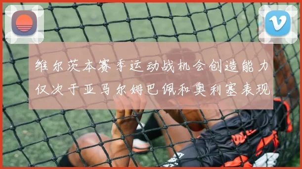 维尔茨本赛季运动战机会创造能力仅次于亚马尔姆巴佩和奥利塞表现突出
