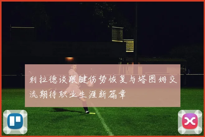 利拉德谈跟腱伤势恢复与塔图姆交流期待职业生涯新篇章
