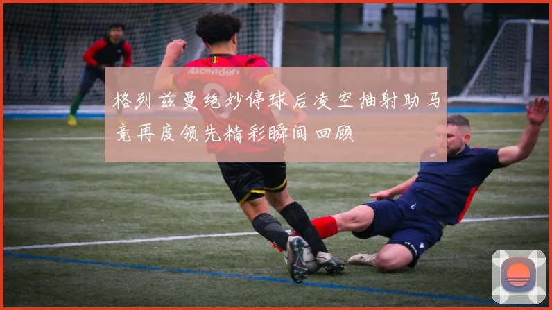 格列兹曼绝妙停球后凌空抽射助马竞再度领先精彩瞬间回顾
