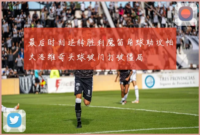 最后时刻逆转胜利魔笛角球助攻帕夫洛维奇头球破门打破僵局