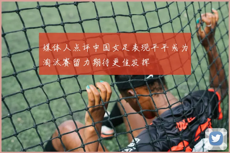 媒体人点评中国女足表现平平或为淘汰赛留力期待更佳发挥