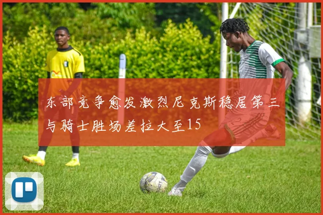 东部竞争愈发激烈尼克斯稳居第三与骑士胜场差拉大至15