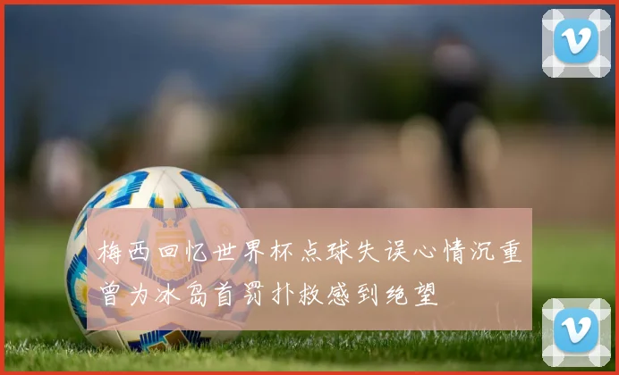 梅西回忆世界杯点球失误心情沉重曾为冰岛首罚扑救感到绝望