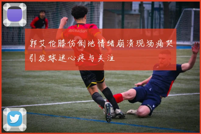 郭艾伦膝伤倒地情绪崩溃现场痛哭引发球迷心疼与关注