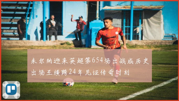 米尔纳迎来英超第654场出战成历史出场王横跨24年见证传奇时刻