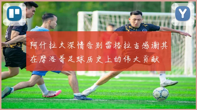 阿什拉夫深情告别雷格拉吉感谢其在摩洛哥足球历史上的伟大贡献