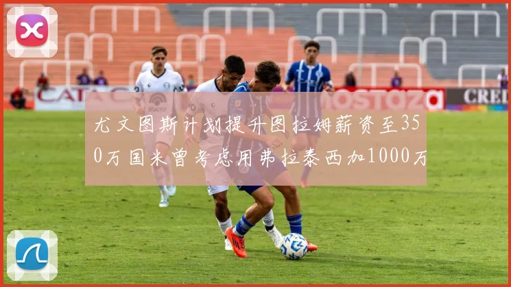 尤文图斯计划提升图拉姆薪资至350万国米曾考虑用弗拉泰西加1000万交易