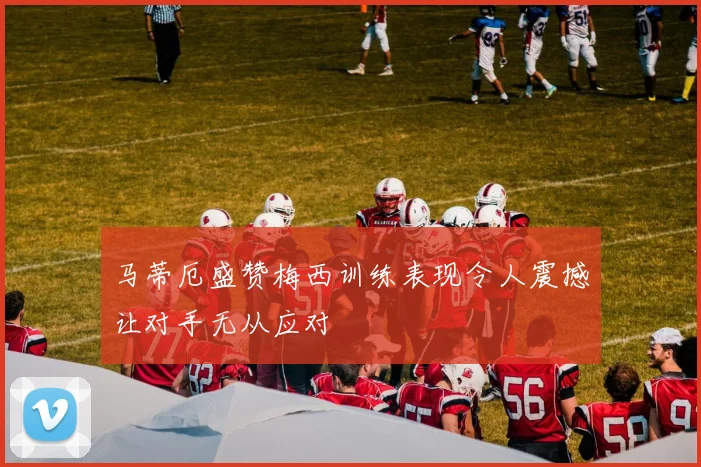 马蒂厄盛赞梅西训练表现令人震撼让对手无从应对