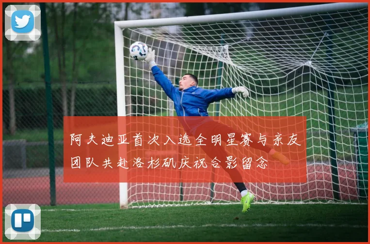阿夫迪亚首次入选全明星赛与亲友团队共赴洛杉矶庆祝合影留念