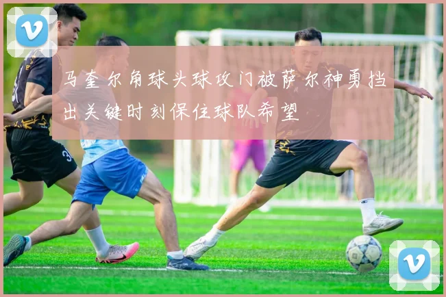 马奎尔角球头球攻门被萨尔神勇挡出关键时刻保住球队希望