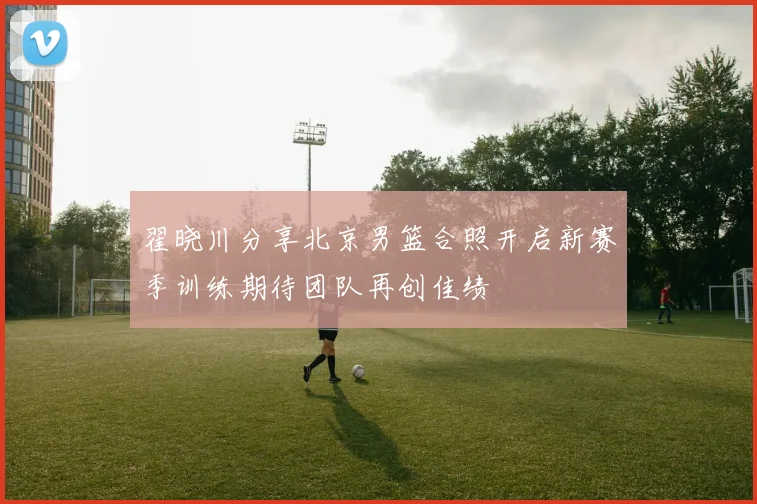 翟晓川分享北京男篮合照开启新赛季训练期待团队再创佳绩