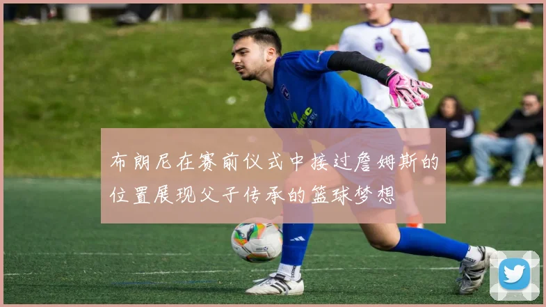 布朗尼在赛前仪式中接过詹姆斯的位置展现父子传承的篮球梦想