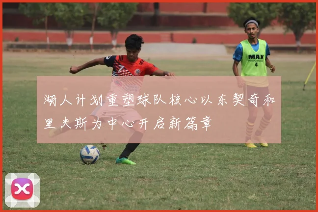 湖人计划重塑球队核心以东契奇和里夫斯为中心开启新篇章