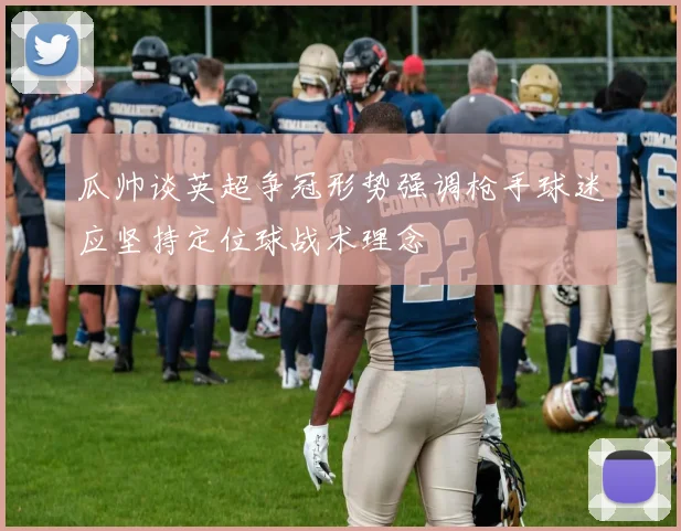 瓜帅谈英超争冠形势强调枪手球迷应坚持定位球战术理念
