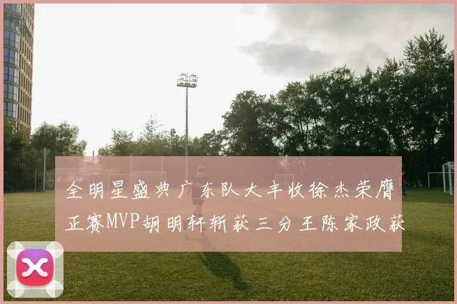 全明星盛典广东队大丰收徐杰荣膺正赛MVP胡明轩斩获三分王陈家政获星锐MVP