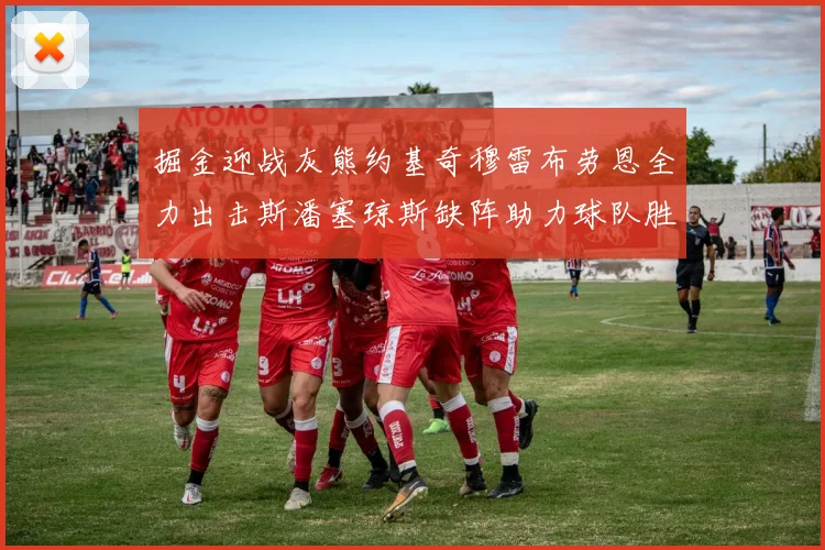 掘金迎战灰熊约基奇穆雷布劳恩全力出击斯潘塞琼斯缺阵助力球队胜算