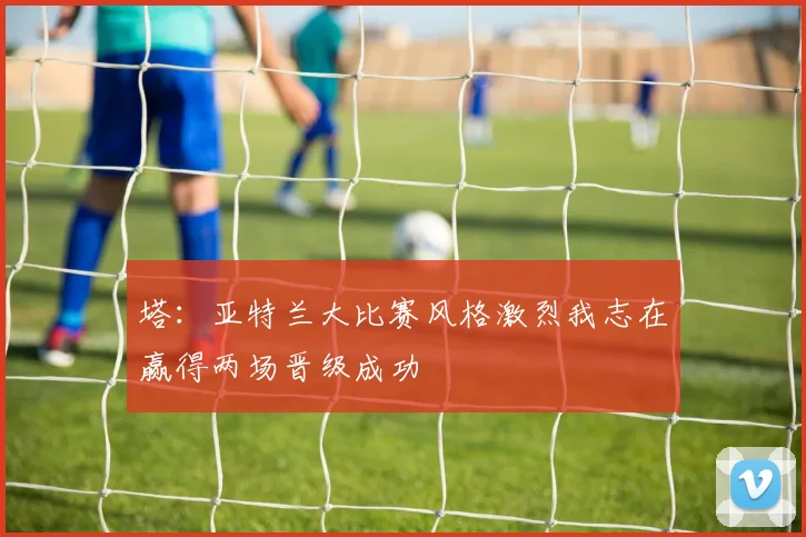 塔：亚特兰大比赛风格激烈我志在赢得两场晋级成功