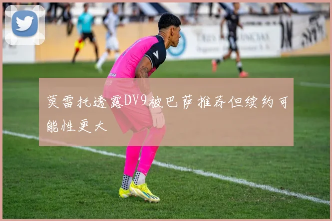 莫雷托透露DV9被巴萨推荐但续约可能性更大