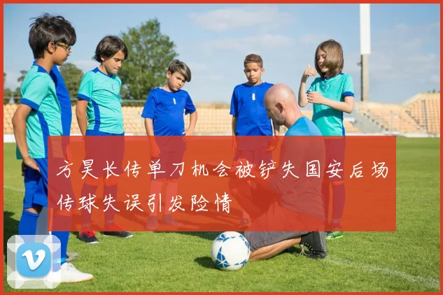 方昊长传单刀机会被铲失国安后场传球失误引发险情