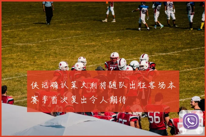 侠记确认莱夫利将随队出征客场本赛季首次复出令人期待