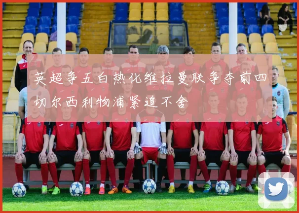 英超争五白热化维拉曼联争夺前四切尔西利物浦紧追不舍